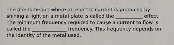 The phenomenon where an electric current is produced by shining a light on a metal plate is called the ___________ effect. The minimum frequency required to cause a current to flow is called the ______________ frequency. This frequency depends on the identity of the metal used.