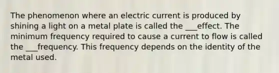 The phenomenon where an electric current is produced by shining a light on a metal plate is called the ___effect. The minimum frequency required to cause a current to flow is called the ___frequency. This frequency depends on the identity of the metal used.