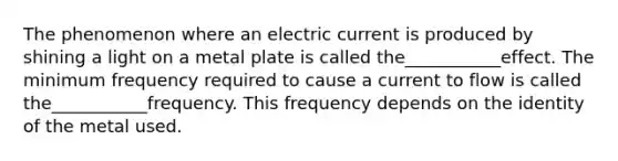 The phenomenon where an electric current is produced by shining a light on a metal plate is called the___________effect. The minimum frequency required to cause a current to flow is called the___________frequency. This frequency depends on the identity of the metal used.