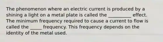 The phenomenon where an electric current is produced by a shining a light on a metal plate is called the __________ effect. The minimum frequency required to cause a current to flow is called the _____ frequency. This frequency depends on the identity of the metal used.