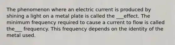 The phenomenon where an electric current is produced by shining a light on a metal plate is called the ___effect. The minimum frequency required to cause a current to flow is called the___ frequency. This frequency depends on the identity of the metal used.