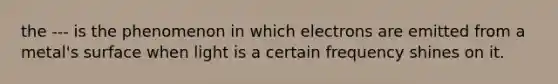 the --- is the phenomenon in which electrons are emitted from a metal's surface when light is a certain frequency shines on it.