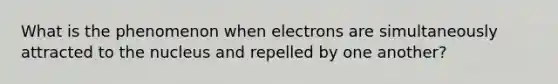 What is the phenomenon when electrons are simultaneously attracted to the nucleus and repelled by one another?