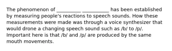 The phenomenon of __________ ___________ has been established by measuring people's reactions to speech sounds. How these measurements were made was through a voice synthesizer that would drone a changing speech sound such as /b/ to /p/. Important here is that /b/ and /p/ are produced by the same mouth movements.