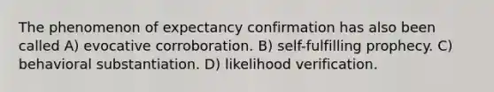 The phenomenon of expectancy confirmation has also been called A) evocative corroboration. B) self-fulfilling prophecy. C) behavioral substantiation. D) likelihood verification.