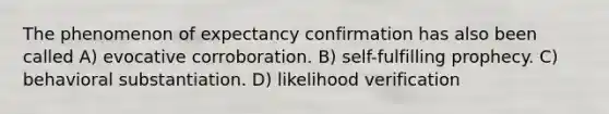 The phenomenon of expectancy confirmation has also been called A) evocative corroboration. B) self-fulfilling prophecy. C) behavioral substantiation. D) likelihood verification