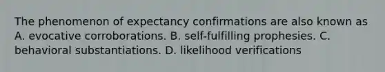 The phenomenon of expectancy confirmations are also known as A. evocative corroborations. B. self-fulfilling prophesies. C. behavioral substantiations. D. likelihood verifications