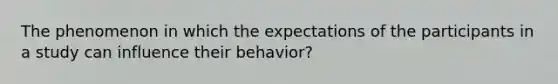 The phenomenon in which the expectations of the participants in a study can influence their behavior?