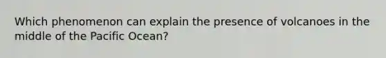 Which phenomenon can explain the presence of volcanoes in the middle of the Pacific Ocean?
