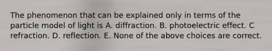 The phenomenon that can be explained only in terms of the particle model of light is A. diffraction. B. photoelectric effect. C refraction. D. reflection. E. None of the above choices are correct.