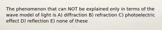 The phenomenon that can NOT be explained only in terms of the wave model of light is A) diffraction B) refraction C) photoelectric effect D) reflection E) none of these