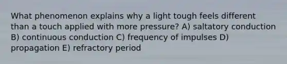 What phenomenon explains why a light tough feels different than a touch applied with more pressure? A) saltatory conduction B) continuous conduction C) frequency of impulses D) propagation E) refractory period