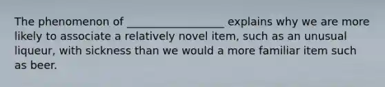 The phenomenon of __________________ explains why we are more likely to associate a relatively novel item, such as an unusual liqueur, with sickness than we would a more familiar item such as beer.