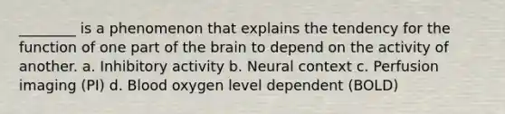 ________ is a phenomenon that explains the tendency for the function of one part of <a href='https://www.questionai.com/knowledge/kLMtJeqKp6-the-brain' class='anchor-knowledge'>the brain</a> to depend on the activity of another. a. Inhibitory activity b. Neural context c. Perfusion imaging (PI) d. Blood oxygen level dependent (BOLD)