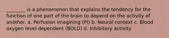 ________ is a phenomenon that explains the tendency for the function of one part of the brain to depend on the activity of another. a. Perfusion imagining (PI) b. Neural context c. Blood oxygen level dependent (BOLD) d. Inhibitory activity