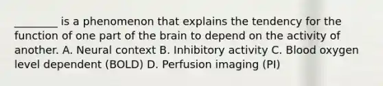 ________ is a phenomenon that explains the tendency for the function of one part of the brain to depend on the activity of another. A. Neural context B. Inhibitory activity C. Blood oxygen level dependent (BOLD) D. Perfusion imaging (PI)