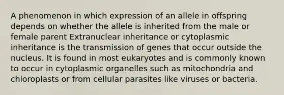 A phenomenon in which expression of an allele in offspring depends on whether the allele is inherited from the male or female parent Extranuclear inheritance or cytoplasmic inheritance is the transmission of genes that occur outside the nucleus. It is found in most eukaryotes and is commonly known to occur in cytoplasmic organelles such as mitochondria and chloroplasts or from cellular parasites like viruses or bacteria.