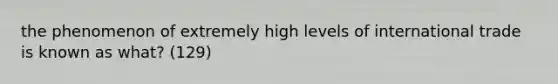 the phenomenon of extremely high levels of international trade is known as what? (129)