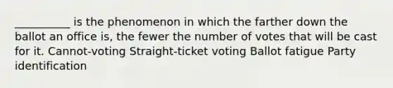 __________ is the phenomenon in which the farther down the ballot an office is, the fewer the number of votes that will be cast for it. Cannot-voting Straight-ticket voting Ballot fatigue Party identification