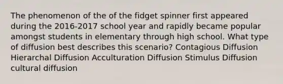 The phenomenon of the of the fidget spinner first appeared during the 2016-2017 school year and rapidly became popular amongst students in elementary through high school. What type of diffusion best describes this scenario? Contagious Diffusion Hierarchal Diffusion Acculturation Diffusion Stimulus Diffusion cultural diffusion