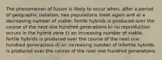 The phenomenon of fusion is likely to occur when, after a period of geographic isolation, two populations meet again and a) a decreasing number of viable, fertile hybrids is produced over the course of the next one hundred generations b) no reproduction occurs in the hybrid zone c) an increasing number of viable, fertile hybrids is produced over the course of the next one hundred generations d) an increasing number of infertile hybrids is produced over the course of the next one hundred generations