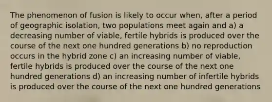 The phenomenon of fusion is likely to occur when, after a period of geographic isolation, two populations meet again and a) a decreasing number of viable, fertile hybrids is produced over the course of the next one hundred generations b) no reproduction occurs in the hybrid zone c) an increasing number of viable, fertile hybrids is produced over the course of the next one hundred generations d) an increasing number of infertile hybrids is produced over the course of the next one hundred generations