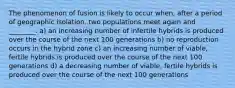 The phenomenon of fusion is likely to occur when, after a period of geographic isolation, two populations meet again and ________. a) an increasing number of infertile hybrids is produced over the course of the next 100 generations b) no reproduction occurs in the hybrid zone c) an increasing number of viable, fertile hybrids is produced over the course of the next 100 generations d) a decreasing number of viable, fertile hybrids is produced over the course of the next 100 generations