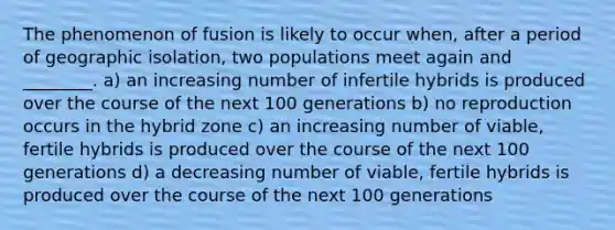 The phenomenon of fusion is likely to occur when, after a period of geographic isolation, two populations meet again and ________. a) an increasing number of infertile hybrids is produced over the course of the next 100 generations b) no reproduction occurs in the hybrid zone c) an increasing number of viable, fertile hybrids is produced over the course of the next 100 generations d) a decreasing number of viable, fertile hybrids is produced over the course of the next 100 generations