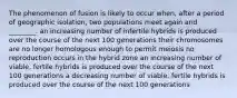 The phenomenon of fusion is likely to occur when, after a period of geographic isolation, two populations meet again and ________. an increasing number of infertile hybrids is produced over the course of the next 100 generations their chromosomes are no longer homologous enough to permit meiosis no reproduction occurs in the hybrid zone an increasing number of viable, fertile hybrids is produced over the course of the next 100 generations a decreasing number of viable, fertile hybrids is produced over the course of the next 100 generations