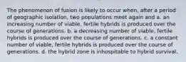 The phenomenon of fusion is likely to occur when, after a period of geographic isolation, two populations meet again and a. an increasing number of viable, fertile hybrids is produced over the course of generations. b. a decreasing number of viable, fertile hybrids is produced over the course of generations. c. a constant number of viable, fertile hybrids is produced over the course of generations. d. the hybrid zone is inhospitable to hybrid survival.