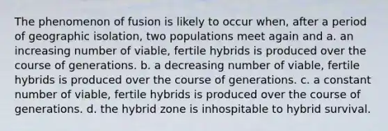 The phenomenon of fusion is likely to occur when, after a period of geographic isolation, two populations meet again and a. an increasing number of viable, fertile hybrids is produced over the course of generations. b. a decreasing number of viable, fertile hybrids is produced over the course of generations. c. a constant number of viable, fertile hybrids is produced over the course of generations. d. the hybrid zone is inhospitable to hybrid survival.