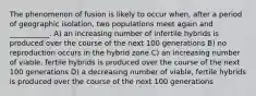 The phenomenon of fusion is likely to occur when, after a period of geographic isolation, two populations meet again and ___________. A) an increasing number of infertile hybrids is produced over the course of the next 100 generations B) no reproduction occurs in the hybrid zone C) an increasing number of viable, fertile hybrids is produced over the course of the next 100 generations D) a decreasing number of viable, fertile hybrids is produced over the course of the next 100 generations