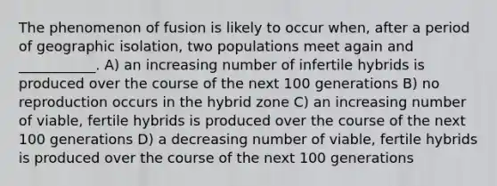 The phenomenon of fusion is likely to occur when, after a period of geographic isolation, two populations meet again and ___________. A) an increasing number of infertile hybrids is produced over the course of the next 100 generations B) no reproduction occurs in the hybrid zone C) an increasing number of viable, fertile hybrids is produced over the course of the next 100 generations D) a decreasing number of viable, fertile hybrids is produced over the course of the next 100 generations