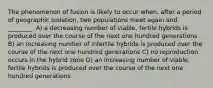 The phenomenon of fusion is likely to occur when, after a period of geographic isolation, two populations meet again and ________. A) a decreasing number of viable, fertile hybrids is produced over the course of the next one hundred generations B) an increasing number of infertile hybrids is produced over the course of the next one hundred generations C) no reproduction occurs in the hybrid zone D) an increasing number of viable, fertile hybrids is produced over the course of the next one hundred generations