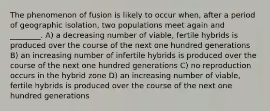 The phenomenon of fusion is likely to occur when, after a period of geographic isolation, two populations meet again and ________. A) a decreasing number of viable, fertile hybrids is produced over the course of the next one hundred generations B) an increasing number of infertile hybrids is produced over the course of the next one hundred generations C) no reproduction occurs in the hybrid zone D) an increasing number of viable, fertile hybrids is produced over the course of the next one hundred generations