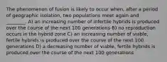 The phenomenon of fusion is likely to occur when, after a period of geographic isolation, two populations meet again and ________. A) an increasing number of infertile hybrids is produced over the course of the next 100 generations B) no reproduction occurs in the hybrid zone C) an increasing number of viable, fertile hybrids is produced over the course of the next 100 generations D) a decreasing number of viable, fertile hybrids is produced over the course of the next 100 generations