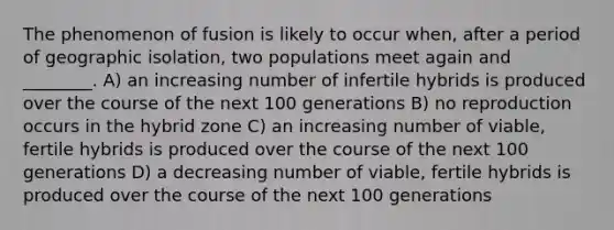 The phenomenon of fusion is likely to occur when, after a period of geographic isolation, two populations meet again and ________. A) an increasing number of infertile hybrids is produced over the course of the next 100 generations B) no reproduction occurs in the hybrid zone C) an increasing number of viable, fertile hybrids is produced over the course of the next 100 generations D) a decreasing number of viable, fertile hybrids is produced over the course of the next 100 generations