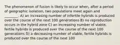 The phenomenon of fusion is likely to occur when, after a period of geographic isolation, two populations meet again and ________. A) an increasing number of infertile hybrids is produced over the course of the next 100 generations B) no reproduction occurs in the hybrid zone C) an increasing number of viable, fertile hybrids is produced over the course of the next 100 generations D) a decreasing number of viable, fertile hybrids is produced over the course of the next 100