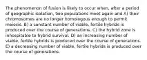 The phenomenon of fusion is likely to occur when, after a period of geographic isolation, two populations meet again and A) their chromosomes are no longer homologous enough to permit meiosis. B) a constant number of viable, fertile hybrids is produced over the course of generations. C) the hybrid zone is inhospitable to hybrid survival. D) an increasing number of viable, fertile hybrids is produced over the course of generations. E) a decreasing number of viable, fertile hybrids is produced over the course of generations.