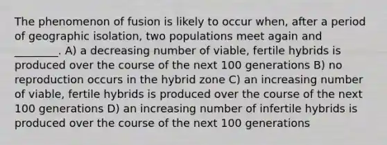 The phenomenon of fusion is likely to occur when, after a period of geographic isolation, two populations meet again and ________. A) a decreasing number of viable, fertile hybrids is produced over the course of the next 100 generations B) no reproduction occurs in the hybrid zone C) an increasing number of viable, fertile hybrids is produced over the course of the next 100 generations D) an increasing number of infertile hybrids is produced over the course of the next 100 generations