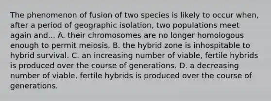 The phenomenon of fusion of two species is likely to occur when, after a period of geographic isolation, two populations meet again and... A. their chromosomes are no longer homologous enough to permit meiosis. B. the hybrid zone is inhospitable to hybrid survival. C. an increasing number of viable, fertile hybrids is produced over the course of generations. D. a decreasing number of viable, fertile hybrids is produced over the course of generations.