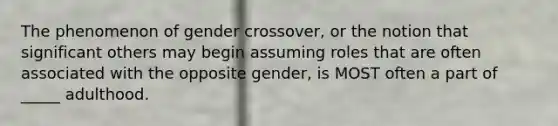 The phenomenon of gender crossover, or the notion that significant others may begin assuming roles that are often associated with the opposite gender, is MOST often a part of _____ adulthood.