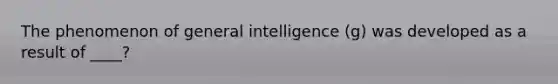 The phenomenon of general intelligence (g) was developed as a result of ____?