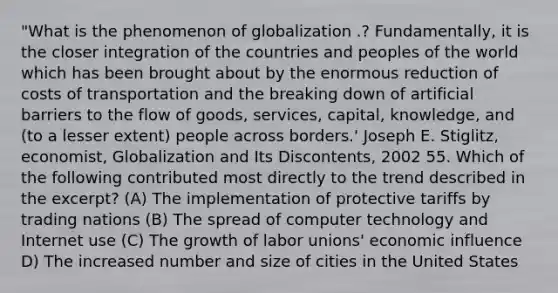 "What is the phenomenon of globalization .? Fundamentally, it is the closer integration of the countries and peoples of the world which has been brought about by the enormous reduction of costs of transportation and the breaking down of artificial barriers to the flow of goods, services, capital, knowledge, and (to a lesser extent) people across borders.' Joseph E. Stiglitz, economist, Globalization and Its Discontents, 2002 55. Which of the following contributed most directly to the trend described in the excerpt? (A) The implementation of protective tariffs by trading nations (B) The spread of computer technology and Internet use (C) The growth of labor unions' economic influence D) The increased number and size of cities in the United States