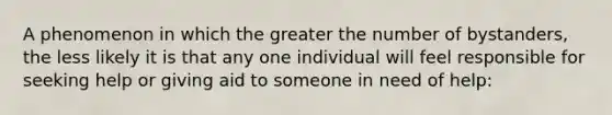 A phenomenon in which the greater the number of bystanders, the less likely it is that any one individual will feel responsible for seeking help or giving aid to someone in need of help: