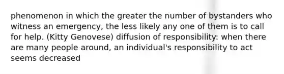 phenomenon in which the greater the number of bystanders who witness an emergency, the less likely any one of them is to call for help. (Kitty Genovese) diffusion of responsibility: when there are many people around, an individual's responsibility to act seems decreased