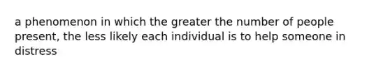 a phenomenon in which the greater the number of people present, the less likely each individual is to help someone in distress