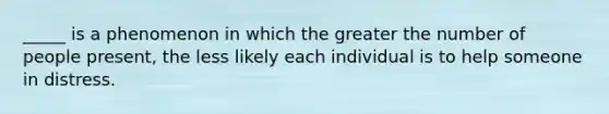 _____ is a phenomenon in which the greater the number of people present, the less likely each individual is to help someone in distress.