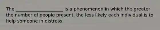 The _____________________ is a phenomenon in which the greater the number of people present, the less likely each individual is to help someone in distress.