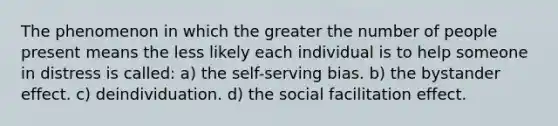 The phenomenon in which the greater the number of people present means the less likely each individual is to help someone in distress is called: a) the self-serving bias. b) the bystander effect. c) deindividuation. d) the social facilitation effect.